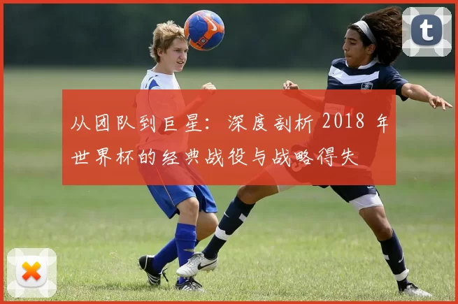 从团队到巨星:深度剖析 2018 年世界杯的经典战役与战略得失