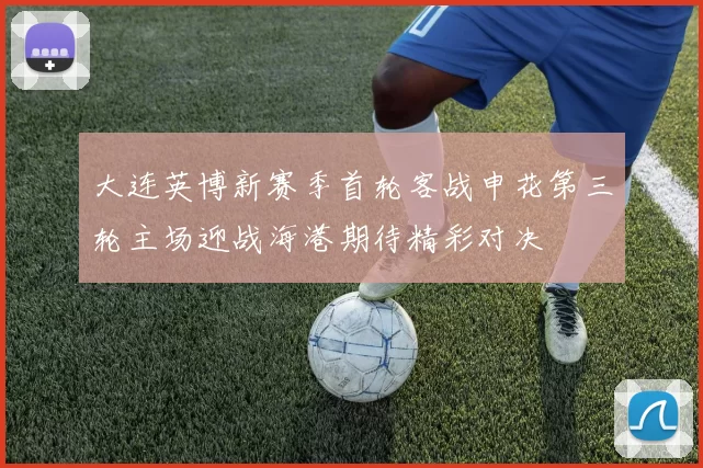 大连英博新赛季首轮客战申花第三轮主场迎战海港期待精彩对决