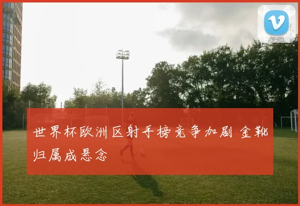 世界杯欧洲区射手榜竞争加剧 金靴归属成悬念