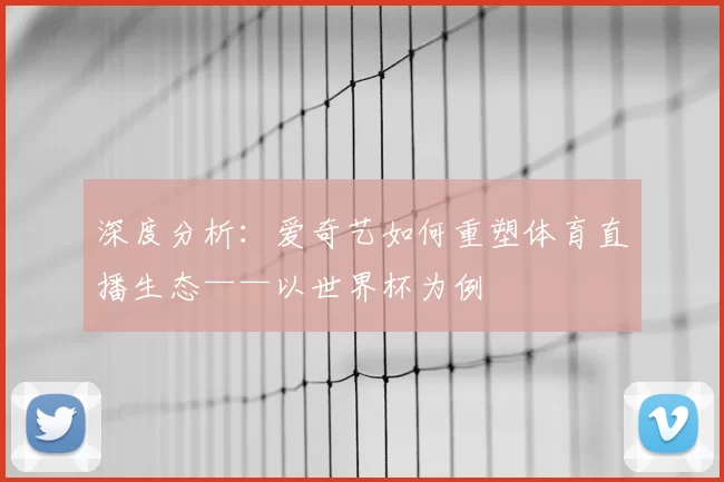 深度分析：爱奇艺如何重塑体育直播生态——以世界杯为例