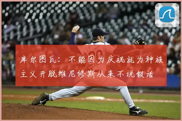 库尔图瓦:不能因为庆祝就为种族主义开脱维尼修斯从来不说假话