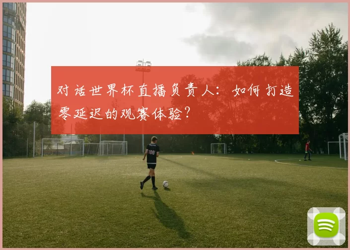 对话世界杯直播负责人：如何打造零延迟的观赛体验？