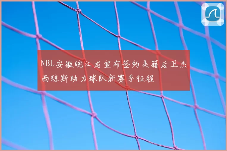 NBL安徽皖江龙宣布签约美籍后卫杰西琼斯助力球队新赛季征程