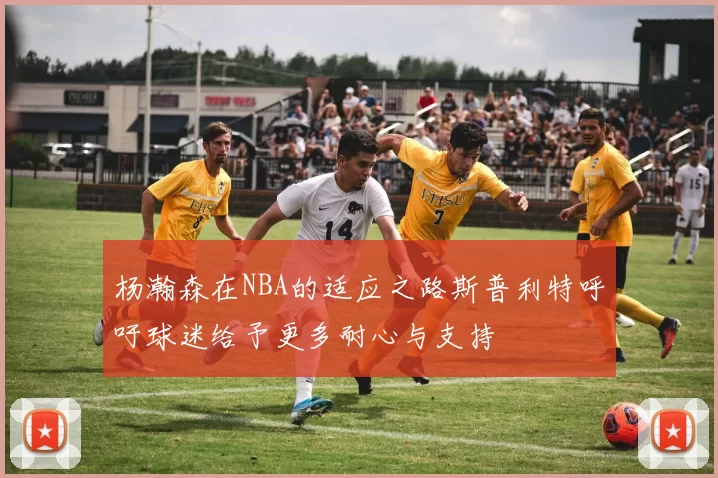 杨瀚森在NBA的适应之路斯普利特呼吁球迷给予更多耐心与支持