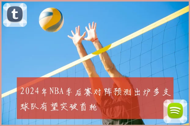 2024年NBA季后赛对阵预测出炉多支球队有望突破首轮