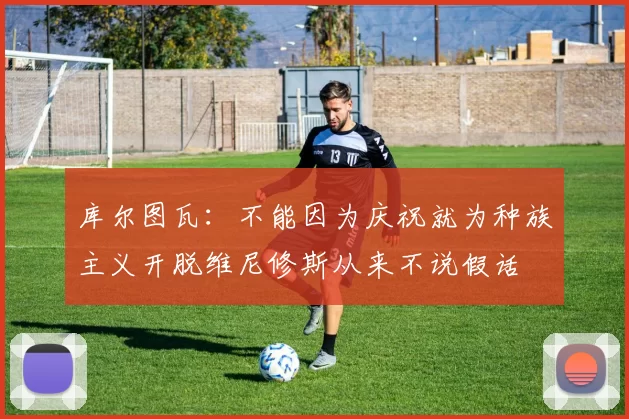 库尔图瓦:不能因为庆祝就为种族主义开脱维尼修斯从来不说假话