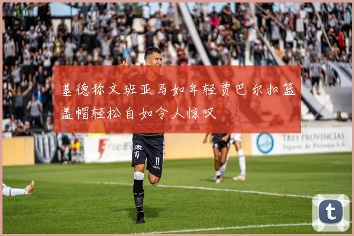 基德称文班亚马如年轻贾巴尔扣篮盖帽轻松自如令人惊叹