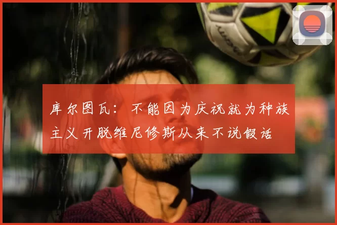 库尔图瓦:不能因为庆祝就为种族主义开脱维尼修斯从来不说假话