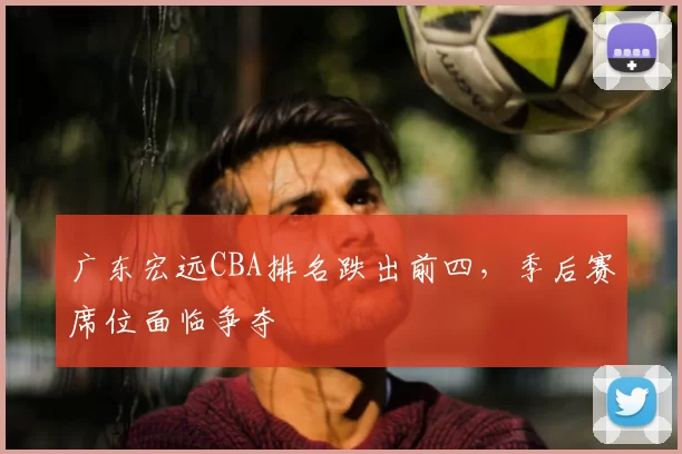 广东宏远CBA排名跌出前四,季后赛席位面临争夺