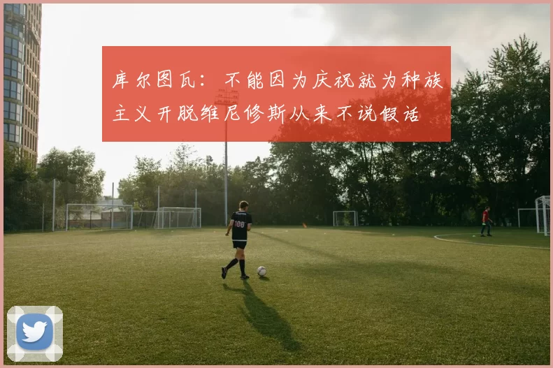 库尔图瓦:不能因为庆祝就为种族主义开脱维尼修斯从来不说假话