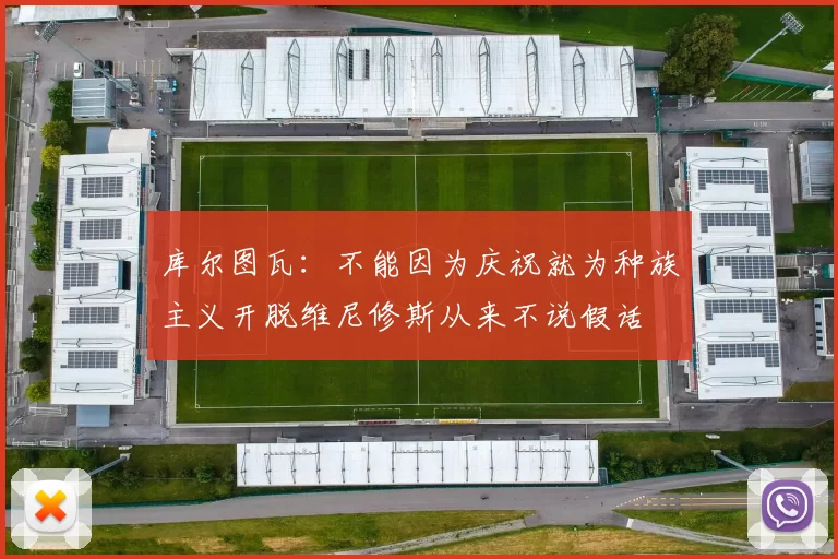 库尔图瓦：不能因为庆祝就为种族主义开脱维尼修斯从来不说假话