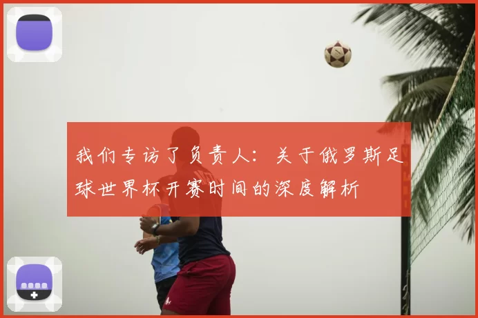 我们专访了负责人:关于俄罗斯足球世界杯开赛时间的深度解析