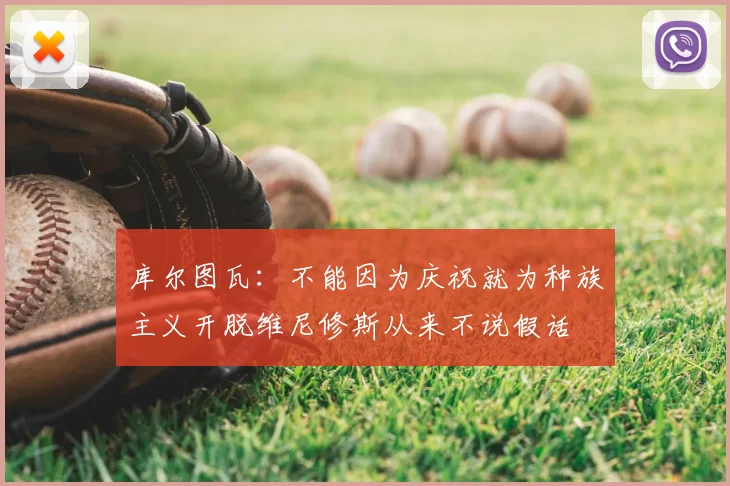 库尔图瓦:不能因为庆祝就为种族主义开脱维尼修斯从来不说假话
