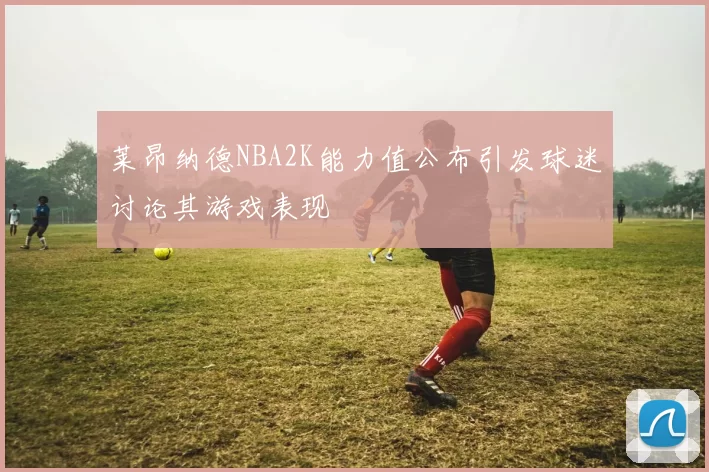 莱昂纳德NBA2K能力值公布引发球迷讨论其游戏表现