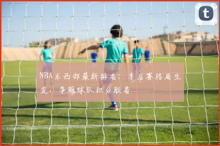 NBA东西部最新排名:季后赛格局生变,争冠球队积分胶着