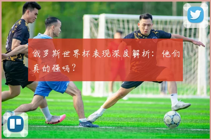 俄罗斯世界杯表现深度解析:他们真的强吗?