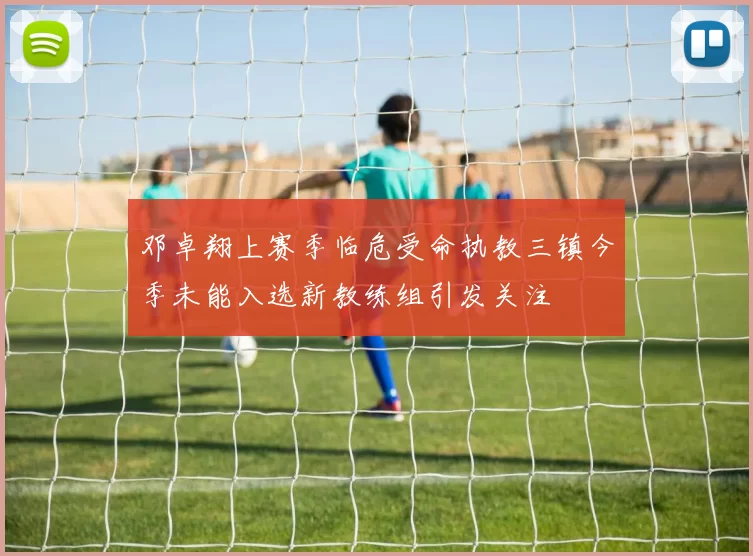 邓卓翔上赛季临危受命执教三镇今季未能入选新教练组引发关注