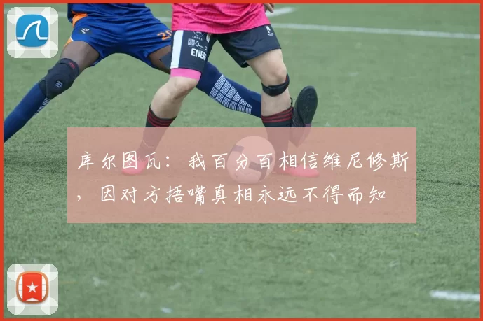 库尔图瓦：我百分百相信维尼修斯，因对方捂嘴真相永远不得而知