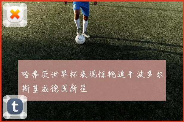 哈弗茨世界杯表现惊艳追平波多尔斯基成德国新星