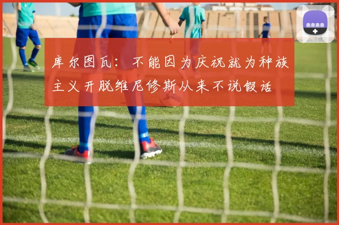 库尔图瓦：不能因为庆祝就为种族主义开脱维尼修斯从来不说假话