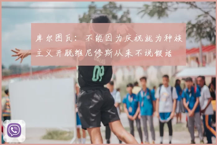 库尔图瓦:不能因为庆祝就为种族主义开脱维尼修斯从来不说假话