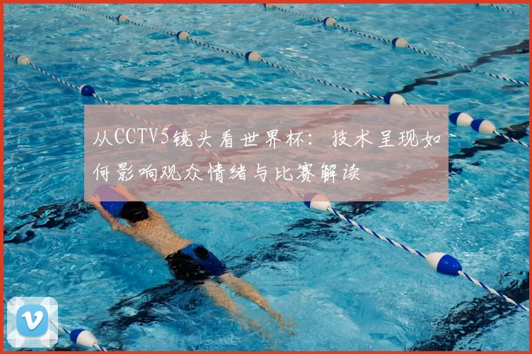 从CCTV5镜头看世界杯:技术呈现如何影响观众情绪与比赛解读