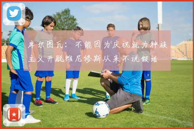 库尔图瓦:不能因为庆祝就为种族主义开脱维尼修斯从来不说假话