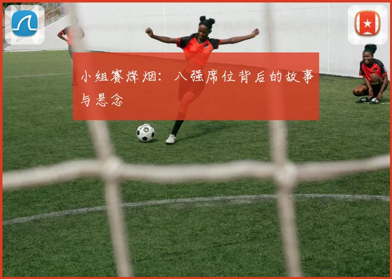 小组赛烽烟:八强席位背后的故事与悬念