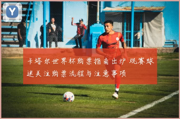 卡塔尔世界杯购票指南出炉 观赛球迷关注购票流程与注意事项