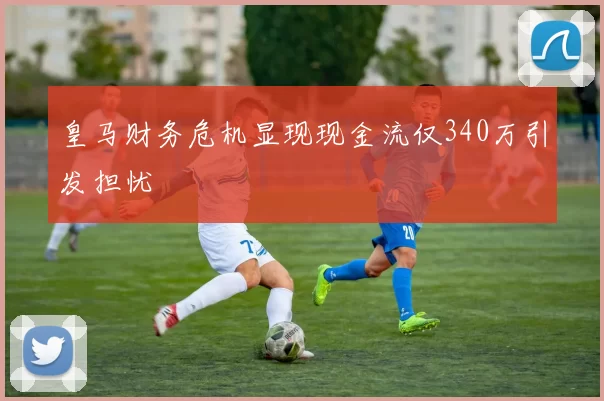 皇马财务危机显现现金流仅340万引发担忧