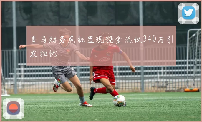 皇马财务危机显现现金流仅340万引发担忧