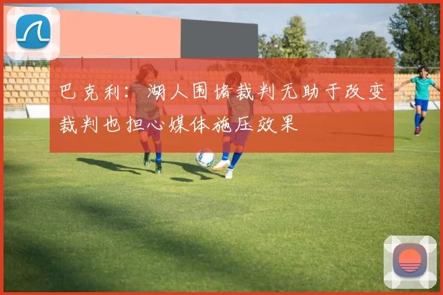 巴克利:湖人围堵裁判无助于改变裁判也担心媒体施压效果