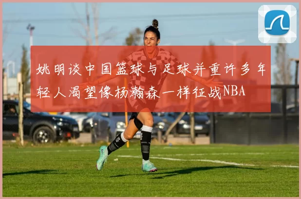 姚明谈中国篮球与足球并重许多年轻人渴望像杨瀚森一样征战NBA