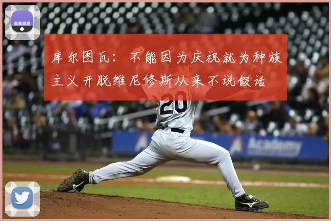 库尔图瓦:不能因为庆祝就为种族主义开脱维尼修斯从来不说假话