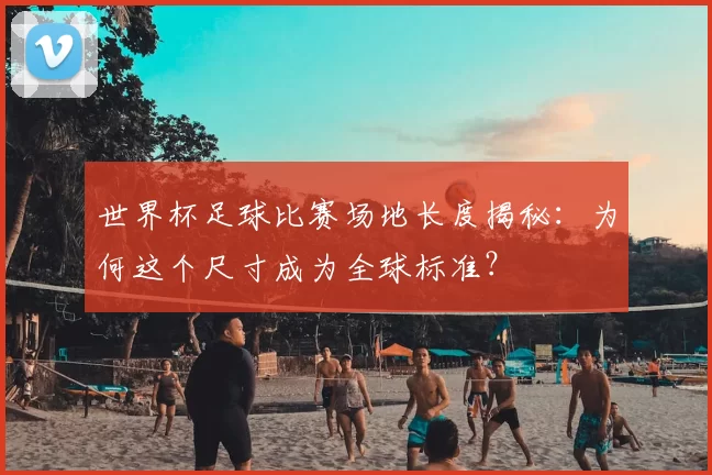 世界杯足球比赛场地长度揭秘：为何这个尺寸成为全球标准？
