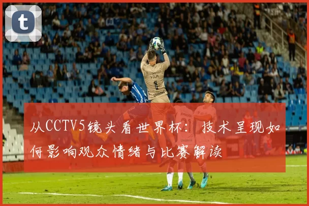 从CCTV5镜头看世界杯：技术呈现如何影响观众情绪与比赛解读