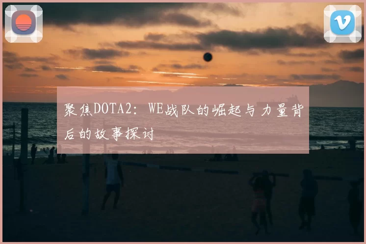 聚焦DOTA2:WE战队的崛起与力量背后的故事探讨