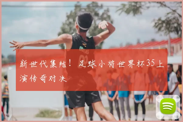 新世代集结！足球小将世界杯35上演传奇对决