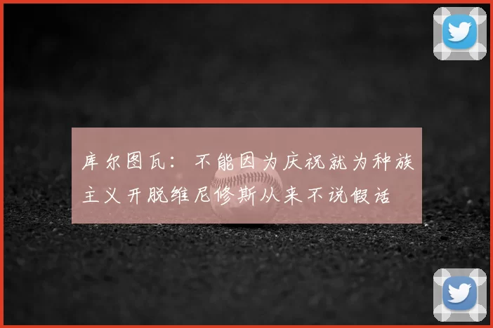 库尔图瓦：不能因为庆祝就为种族主义开脱维尼修斯从来不说假话