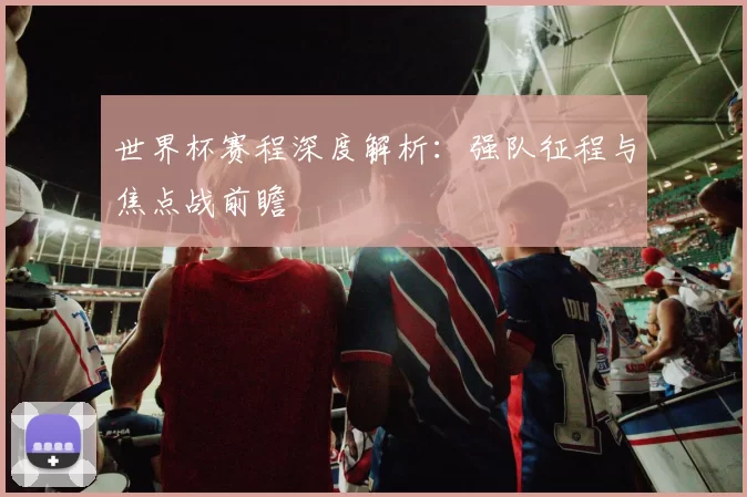 世界杯赛程深度解析：强队征程与焦点战前瞻