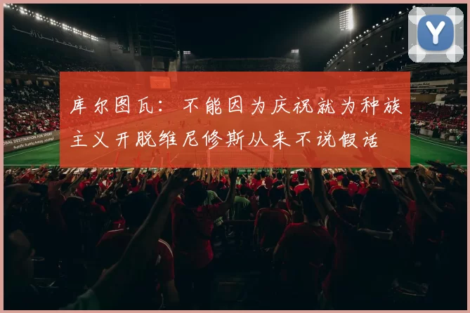 库尔图瓦：不能因为庆祝就为种族主义开脱维尼修斯从来不说假话
