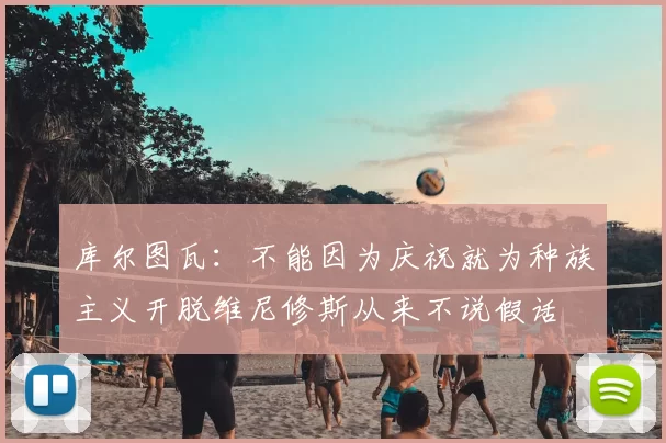 库尔图瓦：不能因为庆祝就为种族主义开脱维尼修斯从来不说假话
