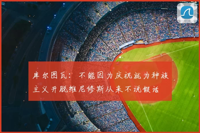 库尔图瓦：不能因为庆祝就为种族主义开脱维尼修斯从来不说假话