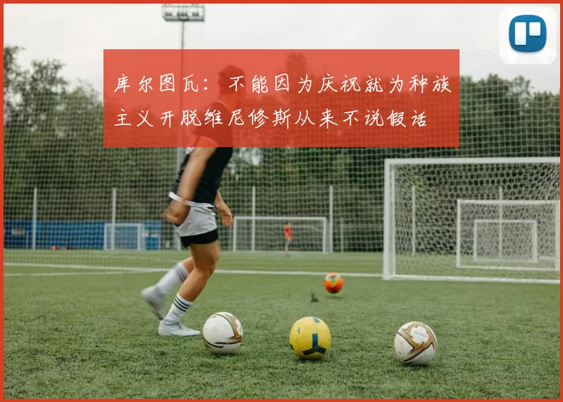 库尔图瓦：不能因为庆祝就为种族主义开脱维尼修斯从来不说假话