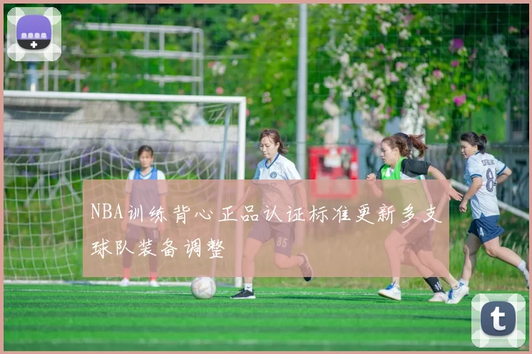 NBA训练背心正品认证标准更新多支球队装备调整