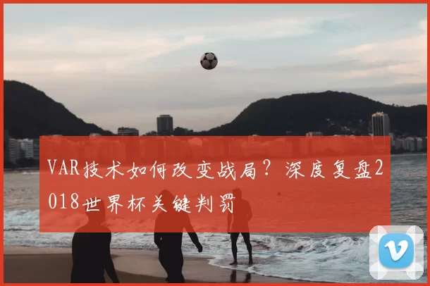 VAR技术如何改变战局?深度复盘2018世界杯关键判罚