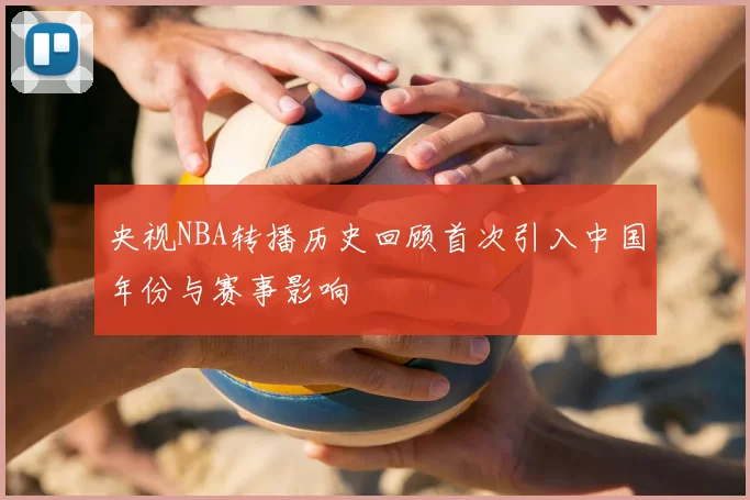 央视NBA转播历史回顾首次引入中国年份与赛事影响