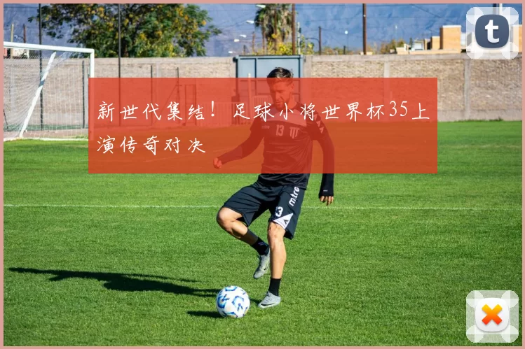 新世代集结！足球小将世界杯35上演传奇对决