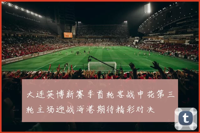 大连英博新赛季首轮客战申花第三轮主场迎战海港期待精彩对决