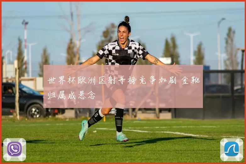 世界杯欧洲区射手榜竞争加剧 金靴归属成悬念